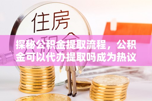 厦门探秘公积金提取流程，公积金可以代办提取吗成为热议焦点