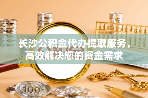 厦门长沙公积金代办提取服务，高效解决您的资金需求