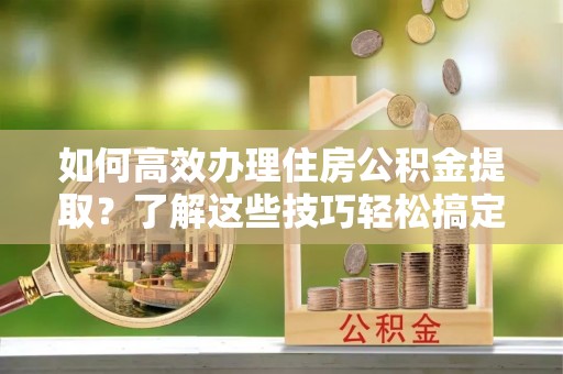 厦门如何高效办理住房公积金提取？了解这些技巧轻松搞定