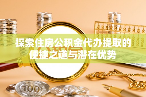 厦门探索住房公积金代办提取的便捷之道与潜在优势