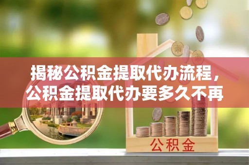 厦门揭秘公积金提取代办流程，公积金提取代办要多久不再迷茫