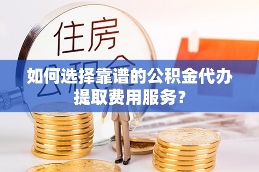厦门如何选择靠谱的公积金代办提取费用服务？