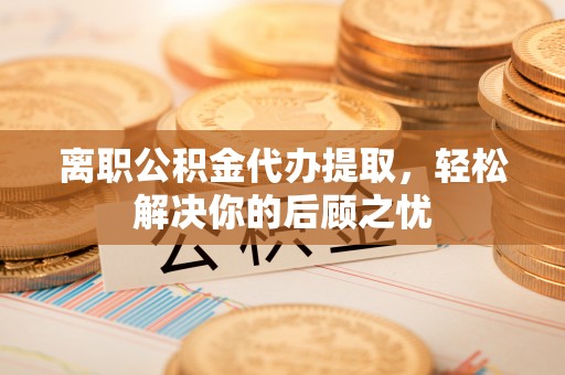 厦门离职公积金代办提取，轻松解决你的后顾之忧