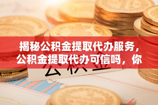 厦门揭秘公积金提取代办服务，公积金提取代办可信吗，你需要知道的真相