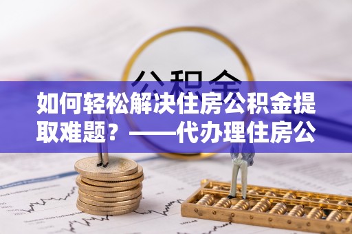厦门如何轻松解决住房公积金提取难题？——代办理住房公积金提取服务解析