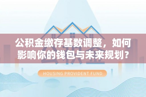 厦门公积金缴存基数调整，如何影响你的钱包与未来规划？