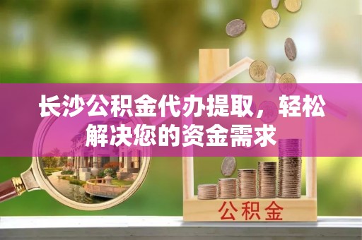厦门长沙公积金代办提取，轻松解决您的资金需求