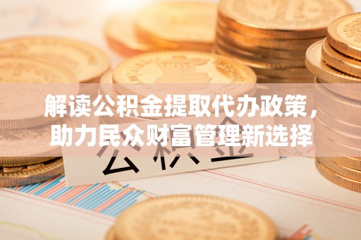 厦门解读公积金提取代办政策，助力民众财富管理新选择