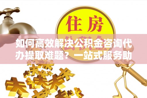 厦门如何高效解决公积金咨询代办提取难题？一站式服务助您轻松搞定