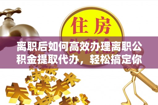 厦门离职后如何高效办理离职公积金提取代办，轻松搞定你的公积金