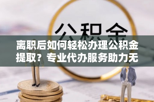 厦门离职后如何轻松办理公积金提取？专业代办服务助力无忧