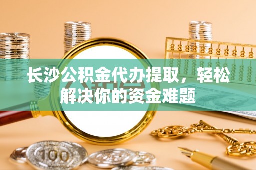 厦门长沙公积金代办提取，轻松解决你的资金难题
