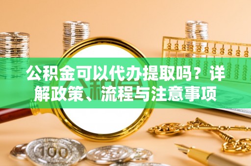 厦门公积金可以代办提取吗？详解政策、流程与注意事项