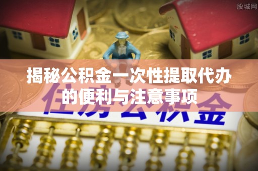 厦门揭秘公积金一次性提取代办的便利与注意事项