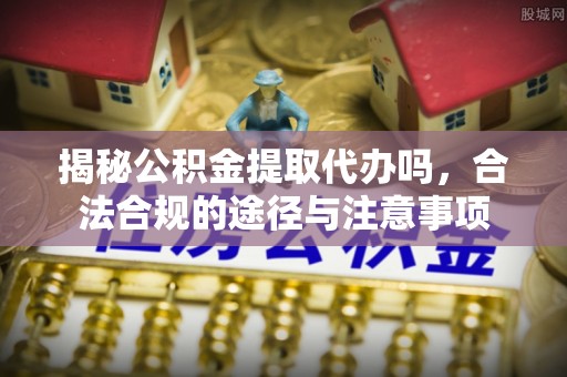 厦门揭秘公积金提取代办吗，合法合规的途径与注意事项