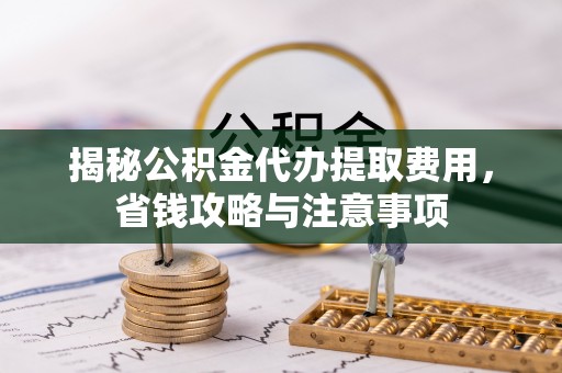 厦门揭秘公积金代办提取费用，省钱攻略与注意事项