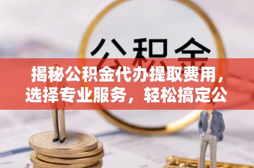 厦门揭秘公积金代办提取费用，选择专业服务，轻松搞定公积金提取