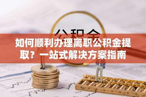 厦门如何顺利办理离职公积金提取？一站式解决方案指南